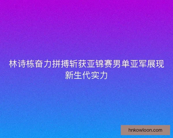 林诗栋奋力拼搏斩获亚锦赛男单亚军展现新生代实力