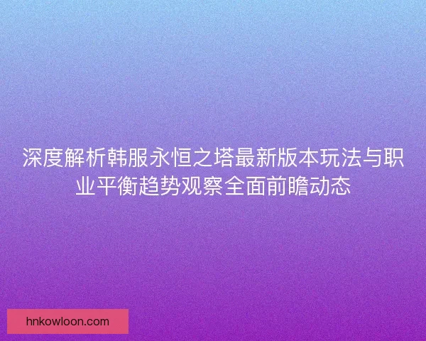深度解析韩服永恒之塔最新版本玩法与职业平衡趋势观察全面前瞻动态