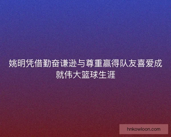 姚明凭借勤奋谦逊与尊重赢得队友喜爱成就伟大篮球生涯