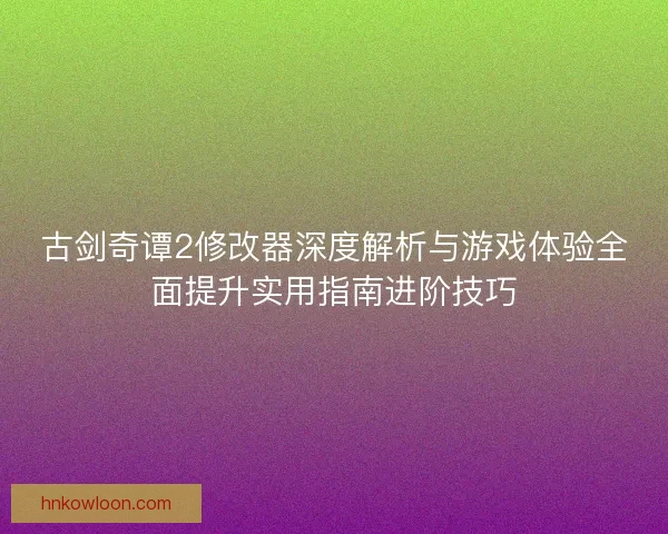 古剑奇谭2修改器深度解析与游戏体验全面提升实用指南进阶技巧