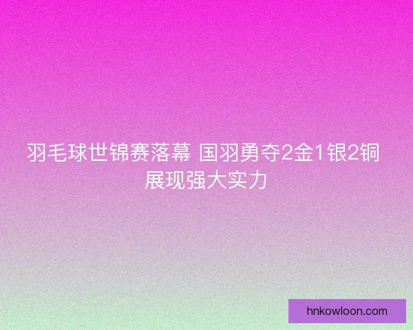 羽毛球世锦赛落幕 国羽勇夺2金1银2铜 展现强大实力
