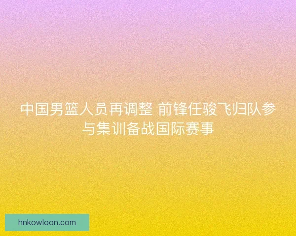 中国男篮人员再调整 前锋任骏飞归队参与集训备战国际赛事