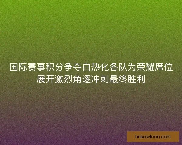 国际赛事积分争夺白热化各队为荣耀席位展开激烈角逐冲刺最终胜利